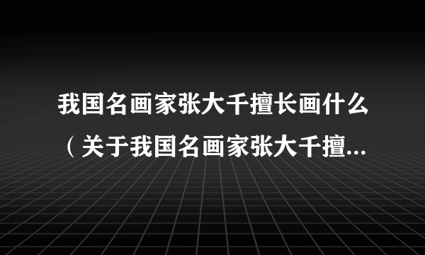 我国名画家张大千擅长画什么（关于我国名画家张大千擅长画什么的简介）