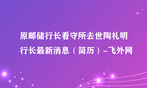 原邮储行长看守所去世陶礼明行长最新消息（简历）-飞外网