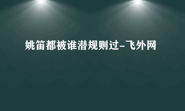 姚笛都被谁潜规则过-飞外网