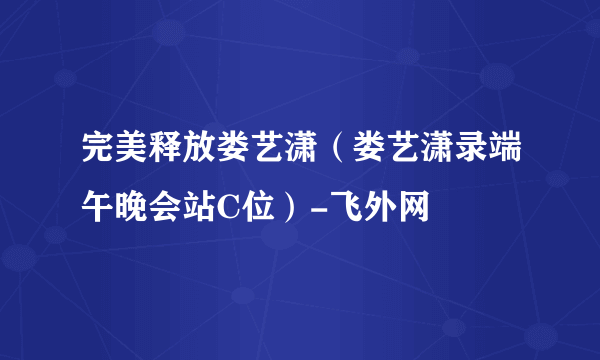 完美释放娄艺潇（娄艺潇录端午晚会站C位）-飞外网