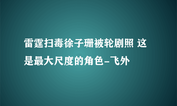 雷霆扫毒徐子珊被轮剧照 这是最大尺度的角色-飞外