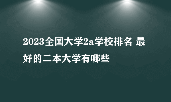 2023全国大学2a学校排名 最好的二本大学有哪些