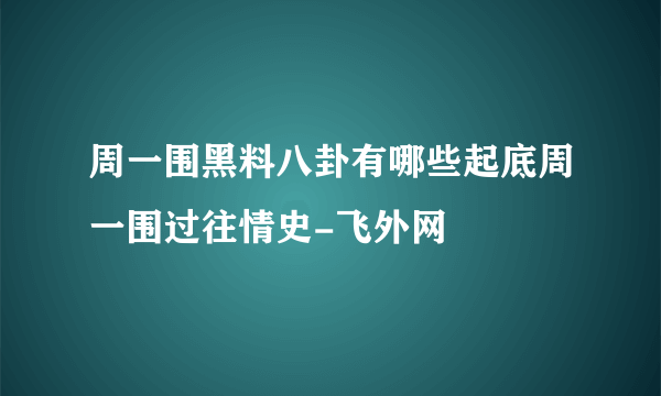 周一围黑料八卦有哪些起底周一围过往情史-飞外网