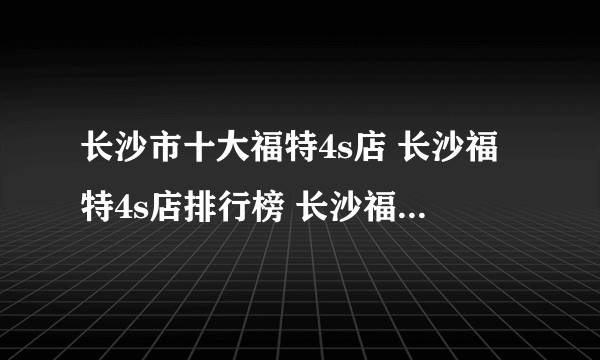 长沙市十大福特4s店 长沙福特4s店排行榜 长沙福特汽车经销商