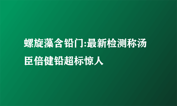 螺旋藻含铅门:最新检测称汤臣倍健铅超标惊人