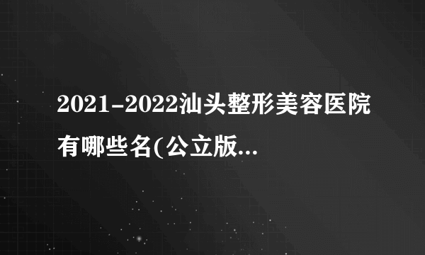 2021-2022汕头整形美容医院有哪些名(公立版)_价格表(价目表)