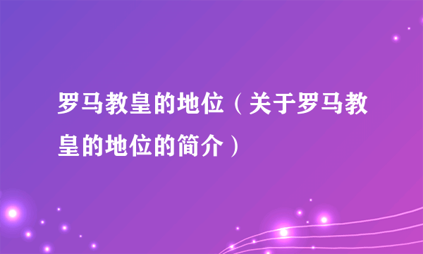 罗马教皇的地位（关于罗马教皇的地位的简介）