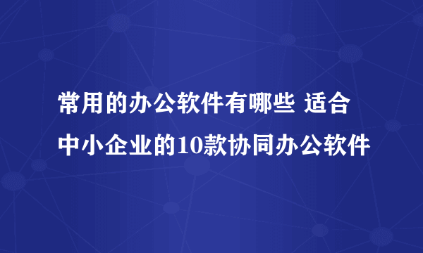 常用的办公软件有哪些 适合中小企业的10款协同办公软件