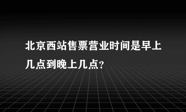 北京西站售票营业时间是早上几点到晚上几点？