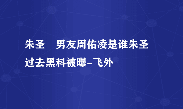 朱圣祎男友周佑凌是谁朱圣祎过去黑料被曝-飞外