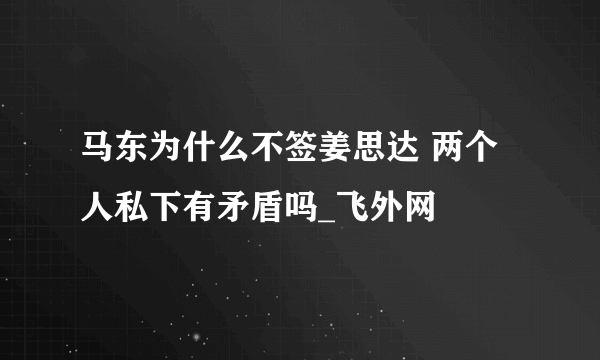 马东为什么不签姜思达 两个人私下有矛盾吗_飞外网