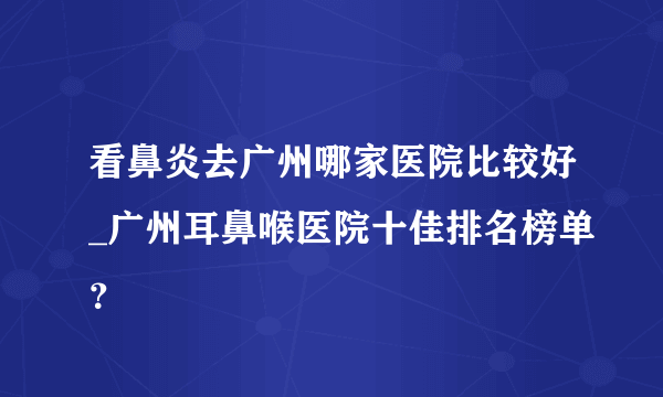 看鼻炎去广州哪家医院比较好_广州耳鼻喉医院十佳排名榜单？