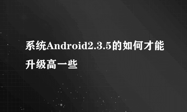 系统Android2.3.5的如何才能升级高一些