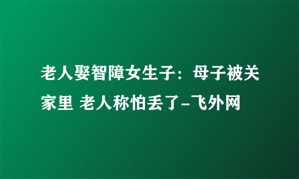 老人娶智障女生子：母子被关家里 老人称怕丢了-飞外网