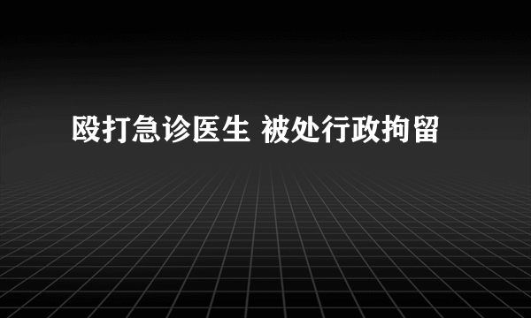 殴打急诊医生 被处行政拘留