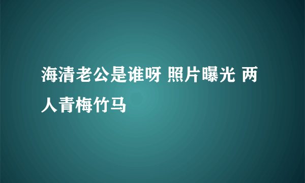 海清老公是谁呀 照片曝光 两人青梅竹马