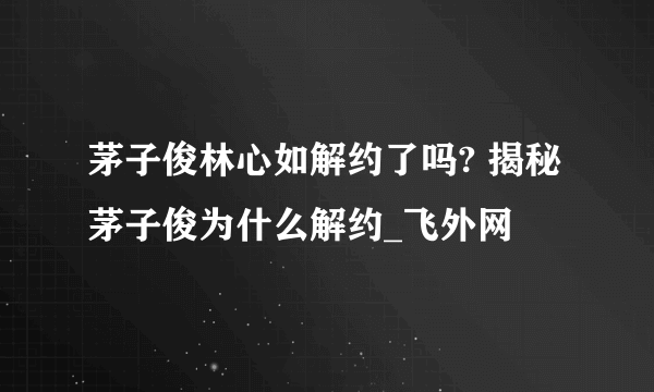 茅子俊林心如解约了吗? 揭秘茅子俊为什么解约_飞外网