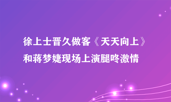 徐上士晋久做客《天天向上》和蒋梦婕现场上演腿咚激情