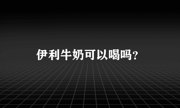 伊利牛奶可以喝吗？