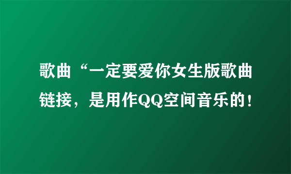 歌曲“一定要爱你女生版歌曲链接，是用作QQ空间音乐的！