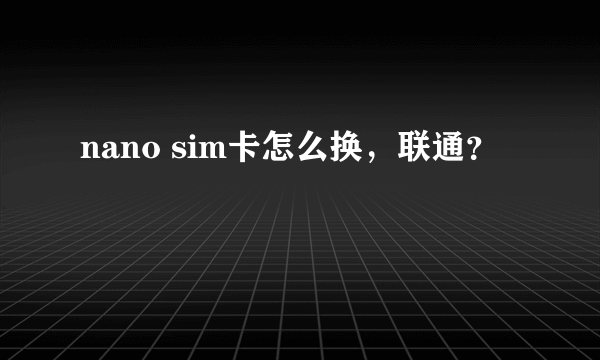 nano sim卡怎么换，联通？