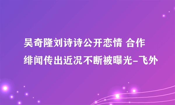 吴奇隆刘诗诗公开恋情 合作绯闻传出近况不断被曝光-飞外