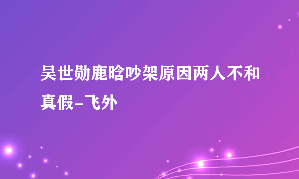 吴世勋鹿晗吵架原因两人不和真假-飞外