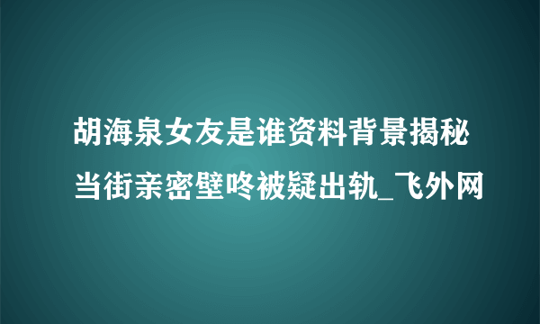 胡海泉女友是谁资料背景揭秘当街亲密壁咚被疑出轨_飞外网