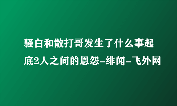 骚白和散打哥发生了什么事起底2人之间的恩怨-绯闻-飞外网