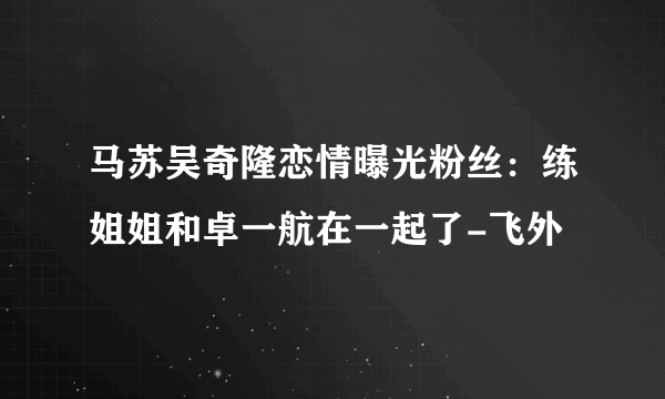 马苏吴奇隆恋情曝光粉丝：练姐姐和卓一航在一起了-飞外