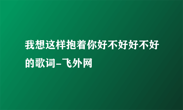 我想这样抱着你好不好好不好的歌词-飞外网