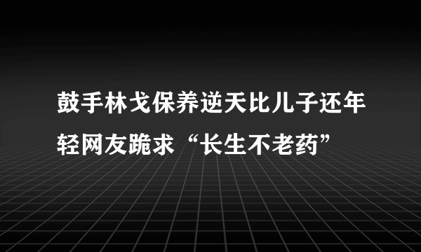 鼓手林戈保养逆天比儿子还年轻网友跪求“长生不老药”