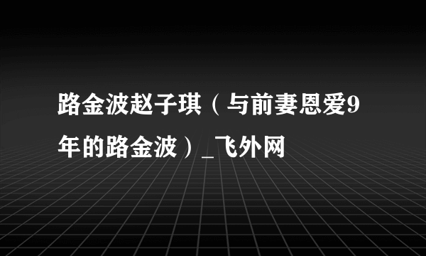 路金波赵子琪（与前妻恩爱9年的路金波）_飞外网