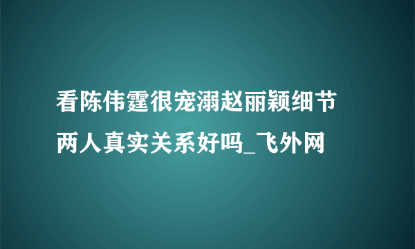 看陈伟霆很宠溺赵丽颖细节 两人真实关系好吗_飞外网