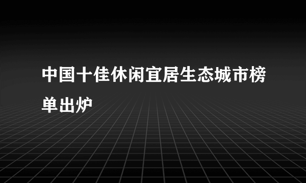 中国十佳休闲宜居生态城市榜单出炉