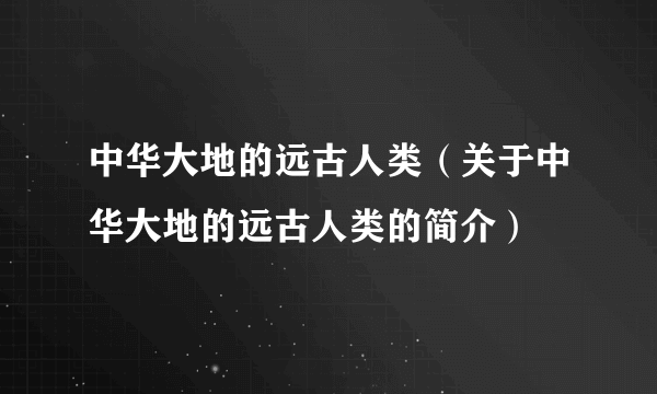 中华大地的远古人类（关于中华大地的远古人类的简介）