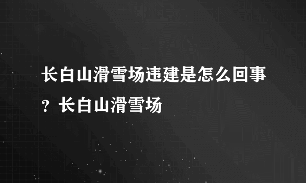 长白山滑雪场违建是怎么回事？长白山滑雪场