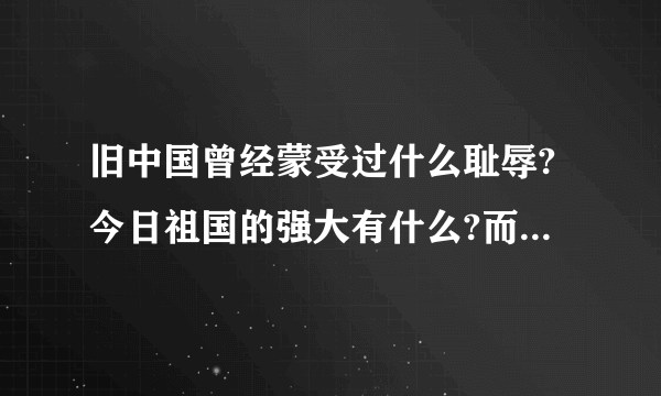 旧中国曾经蒙受过什么耻辱?今日祖国的强大有什么?而且是最主要的哦!帮帮我吧!告诉我吧!