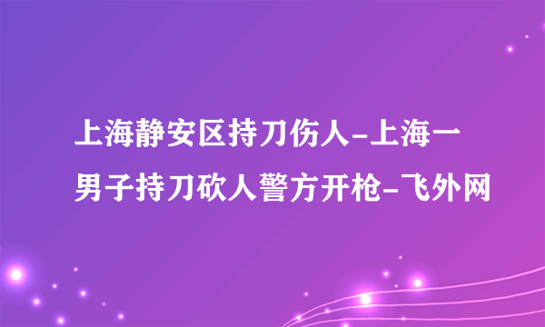 上海静安区持刀伤人-上海一男子持刀砍人警方开枪-飞外网