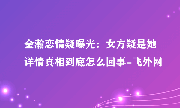 金瀚恋情疑曝光：女方疑是她详情真相到底怎么回事-飞外网