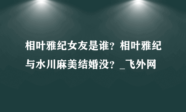 相叶雅纪女友是谁？相叶雅纪与水川麻美结婚没？_飞外网