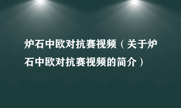 炉石中欧对抗赛视频（关于炉石中欧对抗赛视频的简介）