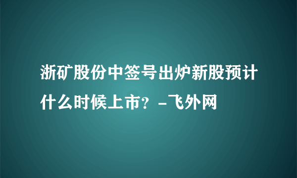 浙矿股份中签号出炉新股预计什么时候上市？-飞外网