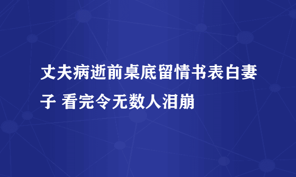 丈夫病逝前桌底留情书表白妻子 看完令无数人泪崩