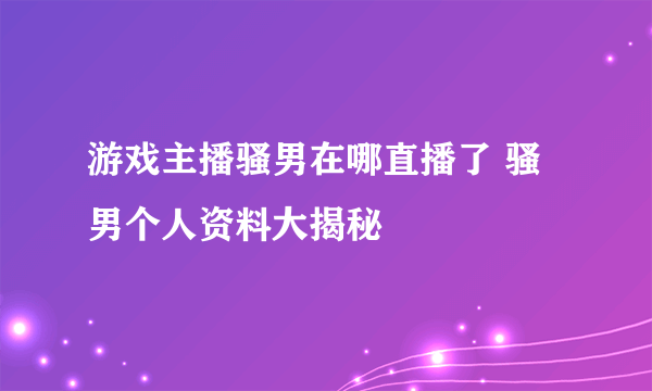 游戏主播骚男在哪直播了 骚男个人资料大揭秘