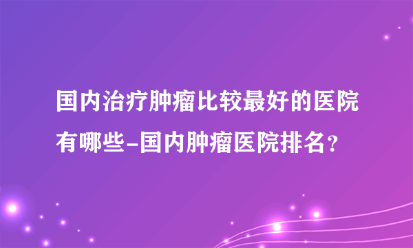 国内治疗肿瘤比较最好的医院有哪些-国内肿瘤医院排名？