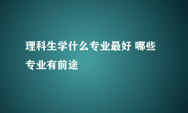 理科生学什么专业最好 哪些专业有前途