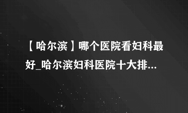 【哈尔滨】哪个医院看妇科最好_哈尔滨妇科医院十大排名榜单？