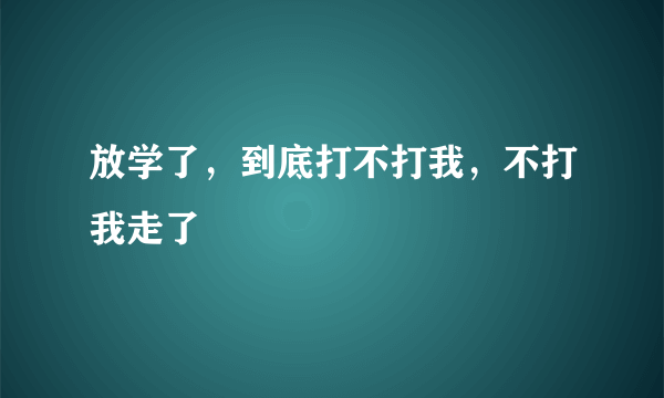 放学了，到底打不打我，不打我走了