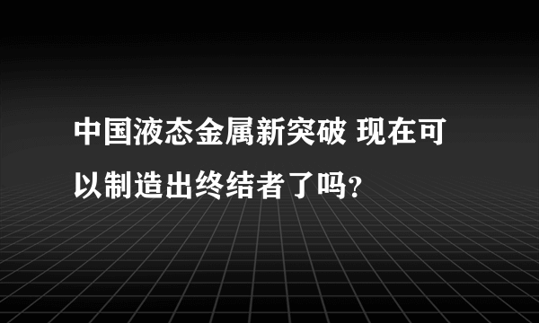 中国液态金属新突破 现在可以制造出终结者了吗？